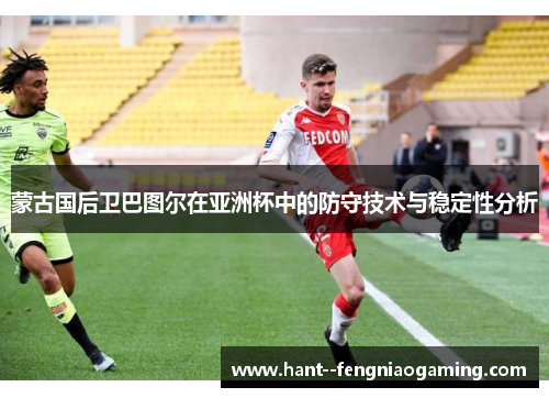 蒙古国后卫巴图尔在亚洲杯中的防守技术与稳定性分析