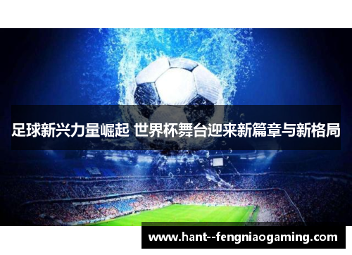 足球新兴力量崛起 世界杯舞台迎来新篇章与新格局