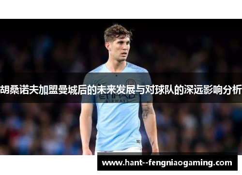 胡桑诺夫加盟曼城后的未来发展与对球队的深远影响分析 胡桑诺夫加盟曼城后的未来发展与对球队的深远影响分析