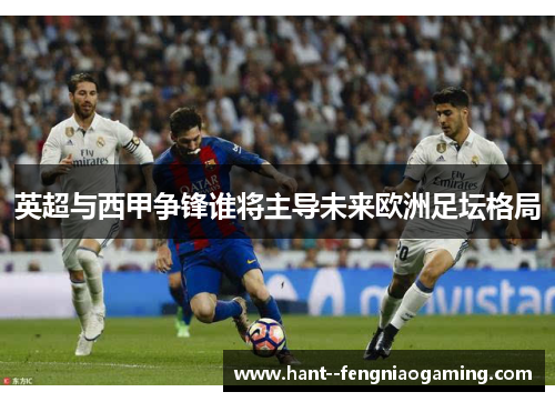 英超与西甲争锋谁将主导未来欧洲足坛格局 英超与西甲争锋谁将主导未来欧洲足坛格局