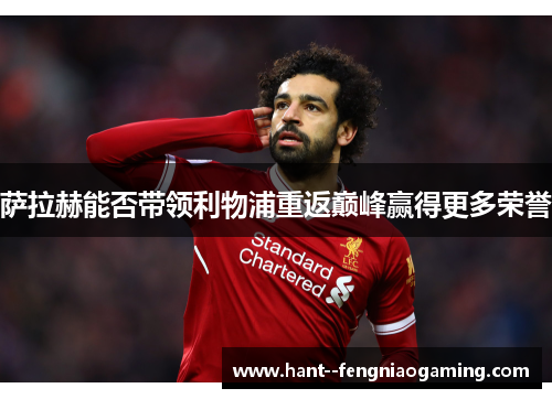 萨拉赫能否带领利物浦重返巅峰赢得更多荣誉 萨拉赫能否带领利物浦重返巅峰赢得更多荣誉