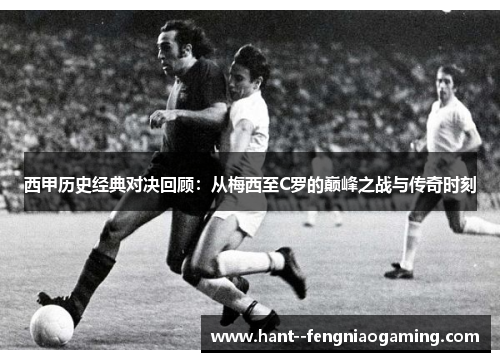 西甲历史经典对决回顾：从梅西至C罗的巅峰之战与传奇时刻