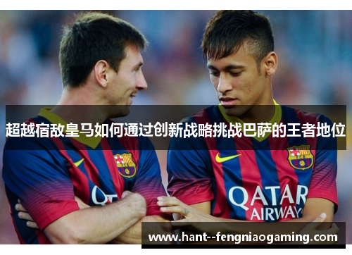 超越宿敌皇马如何通过创新战略挑战巴萨的王者地位