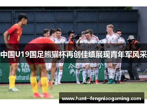 中国U19国足熊猫杯再创佳绩展现青年军风采