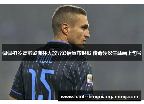 佩佩41岁高龄欧洲杯大放异彩后宣布退役 传奇硬汉生涯画上句号