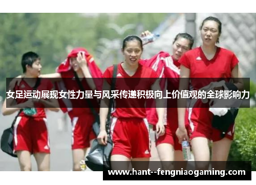 女足运动展现女性力量与风采传递积极向上价值观的全球影响力