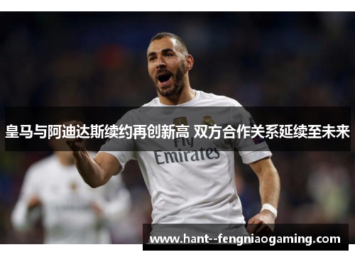 皇马与阿迪达斯续约再创新高 双方合作关系延续至未来