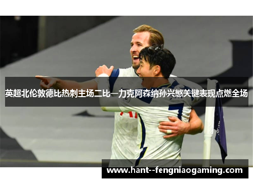 英超北伦敦德比热刺主场二比一力克阿森纳孙兴慜关键表现点燃全场