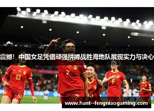 震撼！中国女足凭借顽强拼搏战胜海地队展现实力与决心