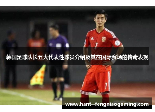 韩国足球队长五大代表性球员介绍及其在国际赛场的传奇表现
