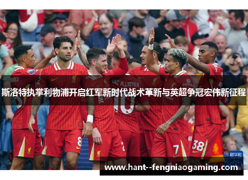 斯洛特执掌利物浦开启红军新时代战术革新与英超争冠宏伟新征程 斯洛特执掌利物浦开启红军新时代战术革新与英超争冠宏伟新征程