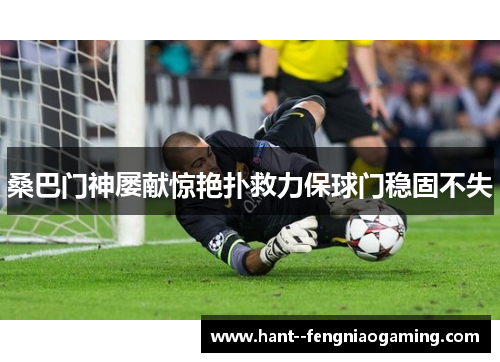 桑巴门神屡献惊艳扑救力保球门稳固不失 桑巴门神屡献惊艳扑救力保球门稳固不失